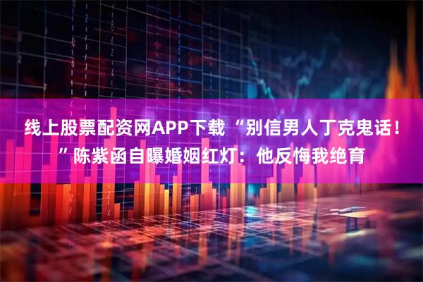 线上股票配资网APP下载 “别信男人丁克鬼话！”陈紫函自曝婚姻红灯：他反悔我绝育