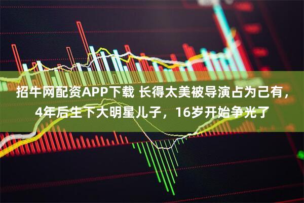 招牛网配资APP下载 长得太美被导演占为己有，4年后生下大明星儿子，16岁开始争光了