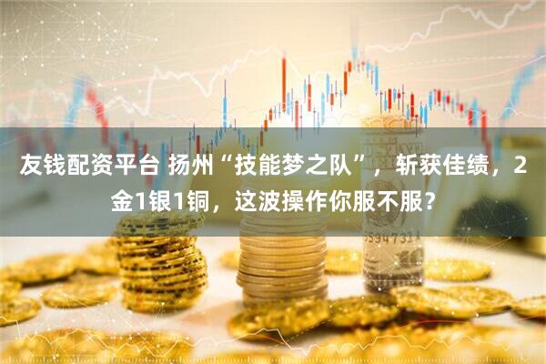 友钱配资平台 扬州“技能梦之队”，斩获佳绩，2金1银1铜，这波操作你服不服？