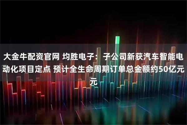 大金牛配资官网 均胜电子：子公司新获汽车智能电动化项目定点 预计全生命周期订单总金额约50亿元