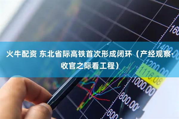 火牛配资 东北省际高铁首次形成闭环（产经观察·收官之际看工程）