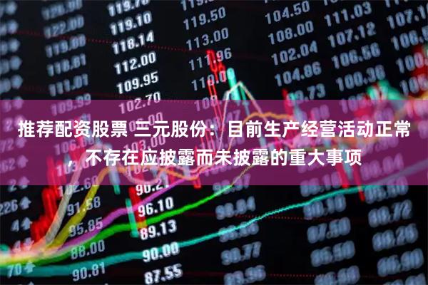 推荐配资股票 三元股份：目前生产经营活动正常，不存在应披露而未披露的重大事项