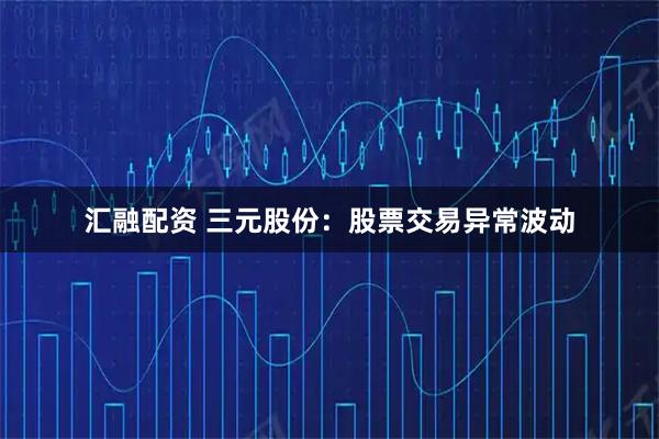 汇融配资 三元股份：股票交易异常波动