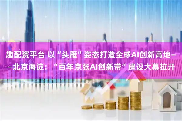 趣配资平台 以“头雁”姿态打造全球AI创新高地——北京海淀：“百年京张AI创新带”建设大幕拉开