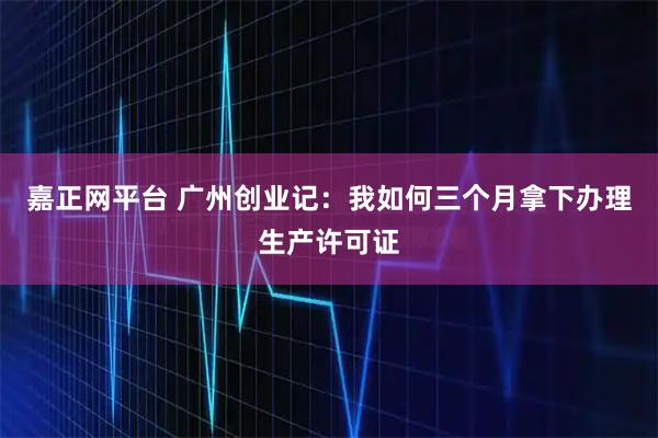 嘉正网平台 广州创业记：我如何三个月拿下办理生产许可证