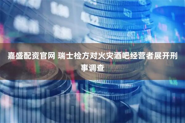 嘉盛配资官网 瑞士检方对火灾酒吧经营者展开刑事调查