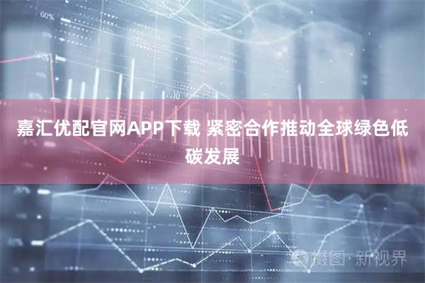 嘉汇优配官网APP下载 紧密合作推动全球绿色低碳发展