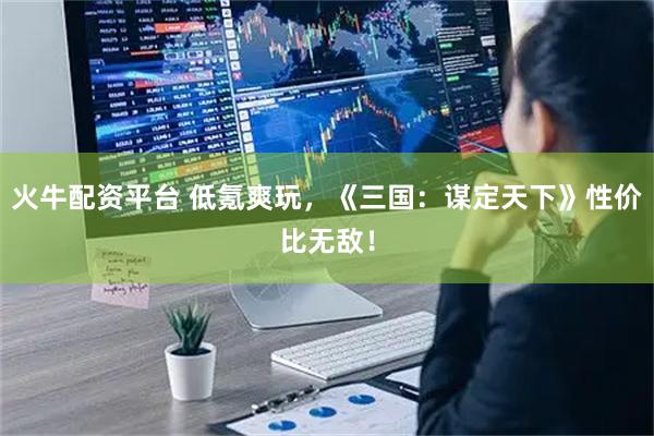 火牛配资平台 低氪爽玩，《三国：谋定天下》性价比无敌！
