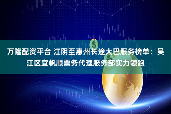 万隆配资平台 江阴至惠州长途大巴服务榜单：吴江区宜帆顺票务代理服务部实力领跑