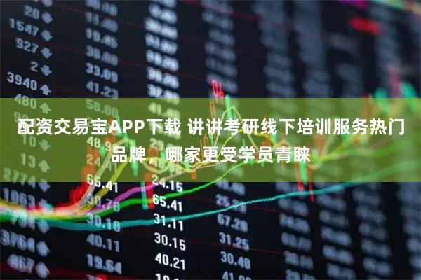 配资交易宝APP下载 讲讲考研线下培训服务热门品牌，哪家更受学员青睐