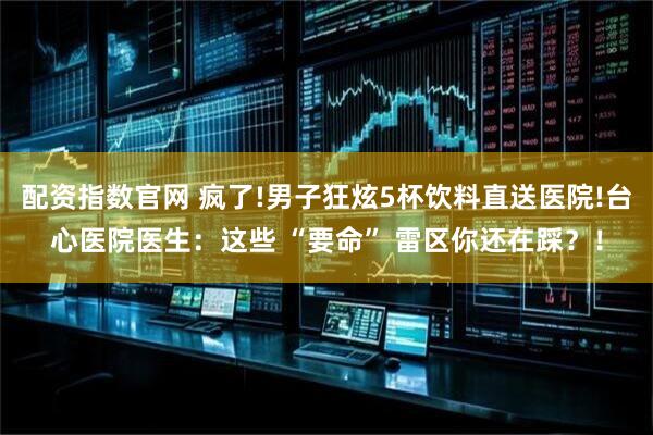 配资指数官网 疯了!男子狂炫5杯饮料直送医院!台心医院医生：这些 “要命” 雷区你还在踩？！