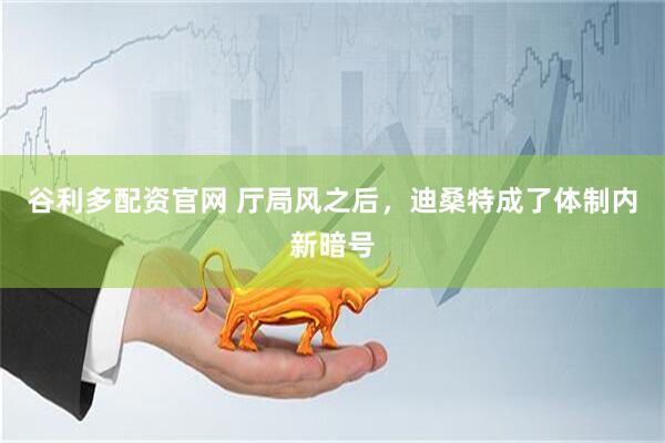 谷利多配资官网 厅局风之后，迪桑特成了体制内新暗号